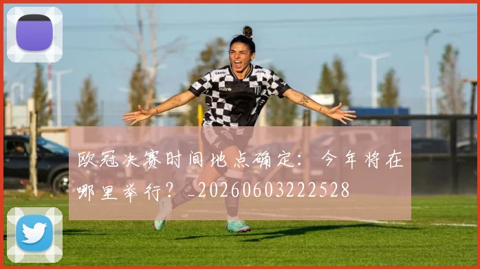 欧冠决赛时间地点确定:今年将在哪里举行?_20260603222528