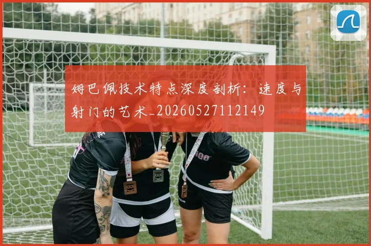 姆巴佩技术特点深度剖析:速度与射门的艺术_20260527112149
