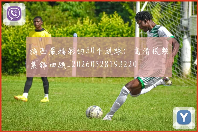 梅西最精彩的50个进球：高清视频集锦回顾_20260528193220
