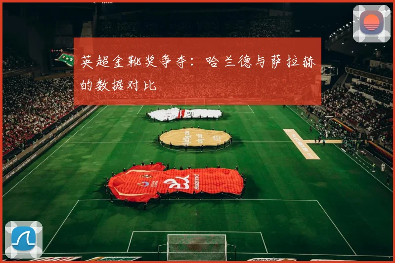 英超金靴奖争夺:哈兰德与萨拉赫的数据对比