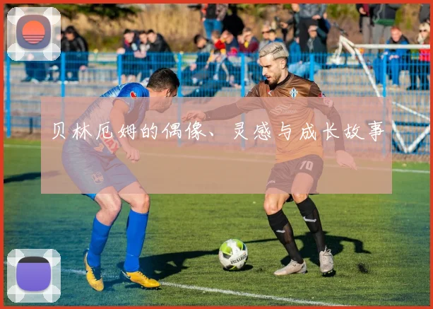 贝林厄姆的偶像、灵感与成长故事