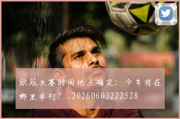 欧冠决赛时间地点确定：今年将在哪里举行？_20260603222528