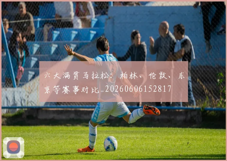 六大满贯马拉松：柏林、伦敦、东京等赛事对比_20260606152817